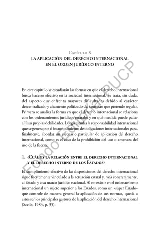 F
o
n
d
o
E
d
i
t
o
r
i
a
l
P
U
C
P
Capítulo 8
LA APLICACIÓN DEL DERECHO INTERNACIONAL
EN EL ORDEN JURÍDICO INTERNO
En este capítulo se estudiarán las formas en que el derecho internacional
busca hacerse efectivo en la sociedad internacional. Se trata, sin duda,
del aspecto que enfrenta mayores dificultades debido al carácter
descentralizado y altamente politizado del contexto que pretende regular.
Primero se analiza la forma en que el derecho internacional se relaciona
con los ordenamientos jurídicos estatales y en qué medida puede paliar
allí sus propias debilidades. Luego estudia la responsabilidad internacional
que se genera por el incumplimiento de obligaciones internacionales para,
finalmente, abordar un escenario particular de aplicación del derecho
internacional, como es el caso de la prohibición del uso o amenaza del
uso de la fuerza.
1. ¿Cuál es la relación entre el derecho internacional
y el derecho interno de los Estados?
El cumplimiento efectivo de las disposiciones del derecho internacional
sigue fuertemente vinculado a la actuación estatal y, más concretamente,
al Estado y a su marco jurídico nacional. Al no existir en el ordenamiento
internacional un sujeto superior a los Estados, como un «súper Estado»
que controle de manera general la aplicación de sus normas, queda a
estos ser los principales gestores de la aplicación del derecho internacional
(Scelle, 1984, p. 35).
 
