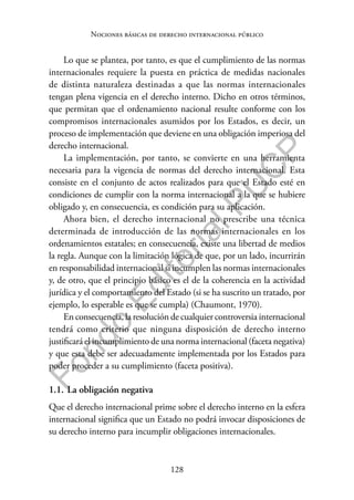 128
F
o
n
d
o
E
d
i
t
o
r
i
a
l
P
U
C
P
Nociones básicas de derecho internacional público
Lo que se plantea, por tanto, es que el cumplimiento de las normas
internacionales requiere la puesta en práctica de medidas nacionales
de distinta naturaleza destinadas a que las normas internacionales
tengan plena vigencia en el derecho interno. Dicho en otros términos,
que permitan que el ordenamiento nacional resulte conforme con los
compromisos internacionales asumidos por los Estados, es decir, un
proceso de implementación que deviene en una obligación imperiosa del
derecho internacional.
La implementación, por tanto, se convierte en una herramienta
necesaria para la vigencia de normas del derecho internacional. Esta
consiste en el conjunto de actos realizados para que el Estado esté en
condiciones de cumplir con la norma internacional a la que se hubiere
obligado y, en consecuencia, es condición para su aplicación.
Ahora bien, el derecho internacional no prescribe una técnica
determinada de introducción de las normas internacionales en los
ordenamientos estatales; en consecuencia, existe una libertad de medios
la regla. Aunque con la limitación lógica de que, por un lado, incurrirán
en responsabilidad internacional si incumplen las normas internacionales
y, de otro, que el principio básico es el de la coherencia en la actividad
jurídica y el comportamiento del Estado (si se ha suscrito un tratado, por
ejemplo, lo esperable es que se cumpla) (Chaumont, 1970).
En consecuencia, la resolución de cualquier controversia internacional
tendrá como criterio que ninguna disposición de derecho interno
justificará el incumplimiento de una norma internacional (faceta negativa)
y que esta debe ser adecuadamente implementada por los Estados para
poder proceder a su cumplimiento (faceta positiva).
1.1. La obligación negativa
Que el derecho internacional prime sobre el derecho interno en la esfera
internacional significa que un Estado no podrá invocar disposiciones de
su derecho interno para incumplir obligaciones internacionales.
 