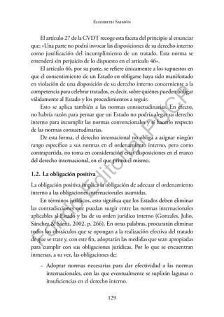 129
F
o
n
d
o
E
d
i
t
o
r
i
a
l
P
U
C
P
Elizabeth Salmón
El artículo 27 de la CVDT recoge esta faceta del principio al enunciar
que: «Una parte no podrá invocar las disposiciones de su derecho interno
como justificación del incumplimiento de un tratado. Esta norma se
entenderá sin perjuicio de lo dispuesto en el artículo 46».
El artículo 46, por su parte, se refiere únicamente a los supuestos en
que el consentimiento de un Estado en obligarse haya sido manifestado
en violación de una disposición de su derecho interno concerniente a la
competencia para celebrar tratados, es decir, sobre quiénes pueden obligar
válidamente al Estado y los procedimientos a seguir.
Esto se aplica también a las normas consuetudinarias. En efecto,
no habría razón para pensar que un Estado no podría alegar su derecho
interno para incumplir las normas convencionales y sí hacerlo respecto
de las normas consuetudinarias.
De esta forma, el derecho internacional no obliga a asignar ningún
rango específico a sus normas en el ordenamiento interno, pero como
contrapartida, no toma en consideración estas disposiciones en el marco
del derecho internacional, en el que prima él mismo.
1.2. La obligación positiva
La obligación positiva implica la obligación de adecuar el ordenamiento
interno a las obligaciones internacionales asumidas.
En términos jurídicos, esto significa que los Estados deben eliminar
las contradicciones que puedan surgir entre las normas internacionales
aplicables al Estado y las de su orden jurídico interno (Gonzales, Julio,
Sánchez & Sáenz, 2002, p. 266). En otras palabras, procurarán eliminar
todos los obstáculos que se opongan a la realización efectiva del tratado
de que se trate y, con este fin, adoptarán las medidas que sean apropiadas
para cumplir con sus obligaciones jurídicas. Por lo que se encuentran
inmersas, a su vez, las obligaciones de:
− Adoptar normas necesarias para dar efectividad a las normas
internacionales, con las que eventualmente se suplirán lagunas o
insuficiencias en el derecho interno.
 