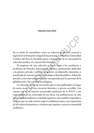 F
o
n
d
o
E
d
i
t
o
r
i
a
l
P
U
C
P
PRESENTACIÓN
En su visión de consolidarse como un referente académico nacional y
regional en la formación integral de las personas, la Pontificia Universidad
Católica del Perú ha decidido poner a disposición de la comunidad la
colección jurídica «Lo esencial del Derecho».
El propósito de esta colección es hacer llegar a los estudiantes y
profesores de Derecho, funcionarios públicos, profesionales dedicados
a la práctica privada y público en general, un desarrollo sistemático y
actualizado de materias jurídicas vinculadas al derecho público, al derecho
privado y a las nuevas especialidades incorporadas por los procesos de la
globalización y los cambios tecnológicos.
La colección consta de cien títulos que se irán publicando a lo largo
de varios meses, con una extensión limitada y a precios accesibles. Los
autores son en su mayoría reconocidos profesores de la PUCP y son
responsables de los contenidos de sus obras. Las publicaciones no solo
tienen calidad académica y claridad expositiva, sino también responden a
los retos que en cada materia exige la realidad peruana y son respetuosas
de los valores humanistas y cristianos que inspiran a nuestra comunidad
académica.
 