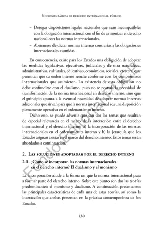 130
F
o
n
d
o
E
d
i
t
o
r
i
a
l
P
U
C
P
Nociones básicas de derecho internacional público
− Derogar disposiciones legales nacionales que sean incompatibles
con la obligación internacional con el fin de armonizar el derecho
nacional con las normas internacionales.
− Abstenerse de dictar normas internas contrarias a las obligaciones
internacionales asumidas.
En consecuencia, existe para los Estados una obligación de adoptar
las medidas legislativas, ejecutivas, judiciales y de otra naturaleza,
administrativas, culturales, educativas, económicas, sociales, etcétera, que
permitan que su orden interno resulte conforme con los compromisos
internacionales que asumieron. La existencia de esta obligación no
debe confundirse con el dualismo, pues no se postula la necesidad de
transformación de la norma internacional en derecho interno, sino que
el principio apunta a la eventual necesidad de adoptar normas internas
adicionales que sirvan para que la norma internacional sea una disposición
plenamente operativa en el ordenamiento interno.
Dicho esto, se puede advertir que son dos los temas que resultan
de especial relevancia en el marco de la interacción entre el derecho
internacional y el derecho interno: a) la incorporación de las normas
internacionales en el ordenamiento interno y b) la jerarquía que los
Estados asignan a estas en el marco del derecho interno. Estos temas serán
abordados a continuación.
2. Las soluciones adoptadas por el derecho interno
2.1. ¿Cómo se incorporan las normas internacionales
en el derecho interno? El dualismo y el monismo
La incorporación alude a la forma en que la norma internacional pasa
a formar parte del derecho interno. Sobre este punto son dos las teorías
predominantes: el monismo y dualismo. A continuación presentamos
las principales características de cada una de estas teorías, así como la
interacción que ambas presentan en la práctica contemporánea de los
Estados.
 