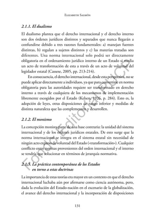 131
F
o
n
d
o
E
d
i
t
o
r
i
a
l
P
U
C
P
Elizabeth Salmón
2.1.1. El dualismo
El dualismo plantea que el derecho internacional y el derecho interno
son dos órdenes jurídicos distintos y separados que nunca llegarán a
confundirse debido a tres razones fundamentales: a) manejan fuentes
distintas, b) regulan a sujetos distintos y c) las materias tratadas son
diferentes. Una norma internacional solo podrá ser directamente
obligatoria en el ordenamiento jurídico interno de un Estado si media
un acto de transformación de esta a través de un acto de voluntad del
legislador estatal (Cassese, 2005, pp. 213-214).
Enconsecuencia,elderechointernacional,desdeestaperspectiva,nose
puede aplicar directamente a individuos, ya que para convertirse en norma
obligatoria para las autoridades requiere ser transformado en derecho
interno a través de cualquiera de los mecanismos de implementación
libremente escogidos por el Estado (Kelsen, 1926, p. 284). Esto es, la
adopción de leyes, otras disposiciones de rango inferior y medidas de
distinta naturaleza que las complementen y desarrollen.
2.1.2. El monismo
La concepción monista parte de una base contraria: la unidad del sistema
internacional y de los órdenes jurídicos estatales. De esto surge que la
norma internacional se integra en el sistema estatal sin necesidad de
ningún acto expreso de voluntad del Estado («transformación»). Cualquier
conflicto entre normas provenientes del orden internacional y el interno
se tendría que solucionar en términos de jerarquía normativa.
2.1.3. La práctica contemporánea de los Estados
en torno a estas doctrinas
La importancia de estas teorías era mayor en un contexto en que el derecho
internacional luchaba aún por afirmarse como ciencia autónoma, pero,
dada la evolución del Estado-nación en el escenario de la globalización,
el avance del derecho internacional y la incorporación de disposiciones
 