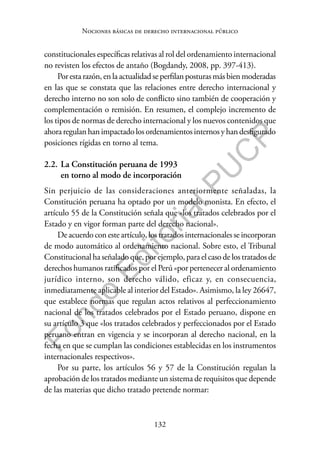 132
F
o
n
d
o
E
d
i
t
o
r
i
a
l
P
U
C
P
Nociones básicas de derecho internacional público
constitucionales específicas relativas al rol del ordenamiento internacional
no revisten los efectos de antaño (Bogdandy, 2008, pp. 397-413).
Porestarazón,enlaactualidadseperfilanposturasmásbienmoderadas
en las que se constata que las relaciones entre derecho internacional y
derecho interno no son solo de conflicto sino también de cooperación y
complementación o remisión. En resumen, el complejo incremento de
los tipos de normas de derecho internacional y los nuevos contenidos que
ahoraregulanhanimpactadolosordenamientosinternosyhandesfigurado
posiciones rígidas en torno al tema.
2.2. La Constitución peruana de 1993
en torno al modo de incorporación
Sin perjuicio de las consideraciones anteriormente señaladas, la
Constitución peruana ha optado por un modelo monista. En efecto, el
artículo 55 de la Constitución señala que «los tratados celebrados por el
Estado y en vigor forman parte del derecho nacional».
De acuerdo con este artículo, los tratados internacionales se incorporan
de modo automático al ordenamiento nacional. Sobre esto, el Tribunal
Constitucional ha señalado que, por ejemplo, para el caso de los tratados de
derechos humanos ratificados por el Perú «por pertenecer al ordenamiento
jurídico interno, son derecho válido, eficaz y, en consecuencia,
inmediatamente aplicable al interior del Estado». Asimismo, la ley 26647,
que establece normas que regulan actos relativos al perfeccionamiento
nacional de los tratados celebrados por el Estado peruano, dispone en
su artículo 3 que «los tratados celebrados y perfeccionados por el Estado
peruano entran en vigencia y se incorporan al derecho nacional, en la
fecha en que se cumplan las condiciones establecidas en los instrumentos
internacionales respectivos».
Por su parte, los artículos 56 y 57 de la Constitución regulan la
aprobación de los tratados mediante un sistema de requisitos que depende
de las materias que dicho tratado pretende normar:
 