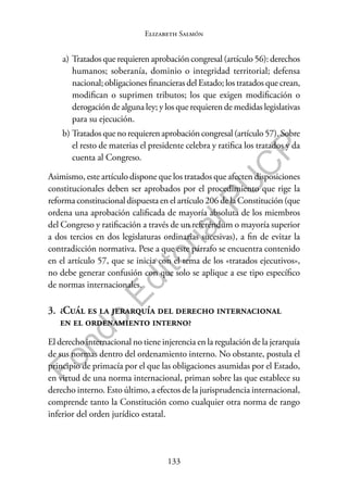 133
F
o
n
d
o
E
d
i
t
o
r
i
a
l
P
U
C
P
Elizabeth Salmón
a) Tratados que requieren aprobación congresal (artículo 56): derechos
humanos; soberanía, dominio o integridad territorial; defensa
nacional; obligaciones financieras del Estado; los tratados que crean,
modifican o suprimen tributos; los que exigen modificación o
derogación de alguna ley; y los que requieren de medidas legislativas
para su ejecución.
b) Tratados que no requieren aprobación congresal (artículo 57). Sobre
el resto de materias el presidente celebra y ratifica los tratados y da
cuenta al Congreso.
Asimismo, este artículo dispone que los tratados que afecten disposiciones
constitucionales deben ser aprobados por el procedimiento que rige la
reforma constitucional dispuesta en el artículo 206 de la Constitución (que
ordena una aprobación calificada de mayoría absoluta de los miembros
del Congreso y ratificación a través de un referéndum o mayoría superior
a dos tercios en dos legislaturas ordinarias sucesivas), a fin de evitar la
contradicción normativa. Pese a que este párrafo se encuentra contenido
en el artículo 57, que se inicia con el tema de los «tratados ejecutivos»,
no debe generar confusión con que solo se aplique a ese tipo específico
de normas internacionales.
3. ¿Cuál es la jerarquía del derecho internacional
en el ordenamiento interno?
El derecho internacional no tiene injerencia en la regulación de la jerarquía
de sus normas dentro del ordenamiento interno. No obstante, postula el
principio de primacía por el que las obligaciones asumidas por el Estado,
en virtud de una norma internacional, priman sobre las que establece su
derecho interno. Esto último, a efectos de la jurisprudencia internacional,
comprende tanto la Constitución como cualquier otra norma de rango
inferior del orden jurídico estatal.
 
