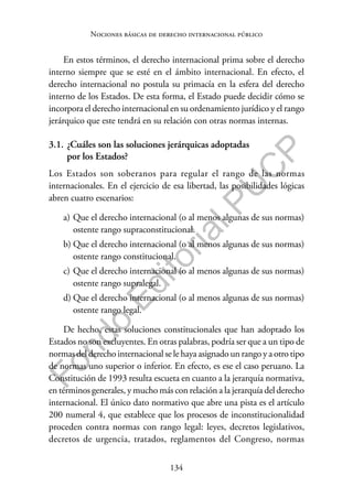 134
F
o
n
d
o
E
d
i
t
o
r
i
a
l
P
U
C
P
Nociones básicas de derecho internacional público
En estos términos, el derecho internacional prima sobre el derecho
interno siempre que se esté en el ámbito internacional. En efecto, el
derecho internacional no postula su primacía en la esfera del derecho
interno de los Estados. De esta forma, el Estado puede decidir cómo se
incorpora el derecho internacional en su ordenamiento jurídico y el rango
jerárquico que este tendrá en su relación con otras normas internas.
3.1. ¿Cuáles son las soluciones jerárquicas adoptadas
por los Estados?
Los Estados son soberanos para regular el rango de las normas
internacionales. En el ejercicio de esa libertad, las posibilidades lógicas
abren cuatro escenarios:
a) Que el derecho internacional (o al menos algunas de sus normas)
ostente rango supraconstitucional.
b) Que el derecho internacional (o al menos algunas de sus normas)
ostente rango constitucional.
c) Que el derecho internacional (o al menos algunas de sus normas)
ostente rango supralegal.
d) Que el derecho internacional (o al menos algunas de sus normas)
ostente rango legal.
De hecho, estas soluciones constitucionales que han adoptado los
Estados no son excluyentes. En otras palabras, podría ser que a un tipo de
normas del derecho internacional se le haya asignado un rango y a otro tipo
de normas uno superior o inferior. En efecto, es ese el caso peruano. La
Constitución de 1993 resulta escueta en cuanto a la jerarquía normativa,
en términos generales, y mucho más con relación a la jerarquía del derecho
internacional. El único dato normativo que abre una pista es el artículo
200 numeral 4, que establece que los procesos de inconstitucionalidad
proceden contra normas con rango legal: leyes, decretos legislativos,
decretos de urgencia, tratados, reglamentos del Congreso, normas
 