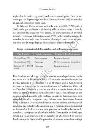 135
F
o
n
d
o
E
d
i
t
o
r
i
a
l
P
U
C
P
Elizabeth Salmón
regionales de carácter general y ordenanzas municipales. Esto quiere
decir que con la promulgación de la Constitución de 1993 los tratados
en general obtuvieron rango legal.
El Tribunal Constitucional emitió la sentencia 00047-2004-AI en
2006, en la que establecía la pirámide jurídica nacional sobre la base de
dos criterios: las categorías y los grados. En estos términos, el Tribunal
retomó el criterio de la Constitución de 1979 y diferenció los tratados de
derechos humanos del resto de tratados y les asignó rango constitucional,
sin perjuicio del rango legal ya deducido para el resto de tratados.
Rango constitucional de los tratados en el ordenamiento peruano
Tipo de norma Tratados en general Tratados de derechos humanos
Constitución de 1979 Rango supralegal Rango constitucional
Constitución de 1993 Rango legal No hay norma expresa sino implícita
Sentencia 00047-2004-AI
(2006)
Rango legal Rango constitucional
Para fundamentar el rango constitucional de estas disposiciones podría
recurrirse a la IV Disposición Final y Transitoria, que establece que «las
normas relativas a los derechos y a las libertades que la Constitución
reconoce se interpretan de conformidad con la Declaración Universal
de Derechos Humanos y con los tratados y acuerdos internacionales
sobre las mismas materias ratificados por el Perú». Sin embargo, en mi
opinión, esta disposición solo establece un criterio hermenéutico, pero
no está destinada a otorgar un rango diferenciado a los mismos. En esta
línea, el Tribunal Constitucional ha mantenido una línea jurisprudencial
constante que lo ha llevado a concluir que el fundamento constitucional
de los tratados de derechos humanos proviene de la «cláusula abierta de
derechos», consignada en el artículo 3 de la Constitución de 1993, que
señala que «la enumeración de los derechos en el artículo 2 no excluye
los demás que la Constitución garantiza, ni otros de naturaleza análoga
 