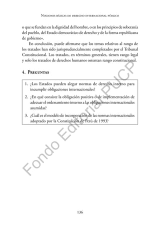 136
F
o
n
d
o
E
d
i
t
o
r
i
a
l
P
U
C
P
Nociones básicas de derecho internacional público
o que se fundan en la dignidad del hombre, o en los principios de soberanía
del pueblo, del Estado democrático de derecho y de la forma republicana
de gobierno».
En conclusión, puede afirmarse que los temas relativos al rango de
los tratados han sido jurisprudencialmente completados por el Tribunal
Constitucional. Los tratados, en términos generales, tienen rango legal
y solo los tratados de derechos humanos ostentan rango constitucional.
4. Preguntas
1. ¿Los Estados pueden alegar normas de derecho interno para
incumplir obligaciones internacionales?
2. ¿En qué consiste la obligación positiva o de implementación de
adecuar el ordenamiento interno a las obligaciones internacionales
asumidas?
3. ¿Cuál es el modelo de incorporación de las normas internacionales
adoptado por la Constitución de Perú de 1993?
 