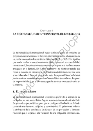 F
o
n
d
o
E
d
i
t
o
r
i
a
l
P
U
C
P
Capítulo 9
LA RESPONSABILIDAD INTERNACIONAL DE LOS ESTADOS
La responsabilidad internacional puede definirse como el conjunto de
consecuencias jurídicas que el derecho internacional asocia a la aparición de
un hecho internacionalmente ilícito (Sánchez, 2012, p. 302). Ello significa
que todo hecho internacionalmente ilícito generará responsabilidad
internacional, lo que constituye uno de los principios más profundamente
arraigados en el derecho. En el nivel normativo, no existe un tratado que
regule la materia, sin embargo, la CDI ha trabajado intensamente este tema
y ha elaborado el Proyecto de artículos sobre la responsabilidad del Estado
por la comisión de hechos internacionalmente ilícitos (en adelante, Proyecto
de responsabilidad), en el que se recogen las normas consuetudinarias en
la materia.
1. El hecho ilícito
La responsabilidad internacional se genera a partir de la existencia de
un hecho, en este caso, ilícito. Según lo establecido en el artículo 2 del
Proyecto de responsabilidad, para que se configure el hecho ilícito deberán
concurrir un elemento subjetivo y otro objetivo. El primero se refiere a
la atribución de la conducta a un Estado, ya sea por acción u omisión;
mientras que el segundo, a la violación de una obligación internacional.
 