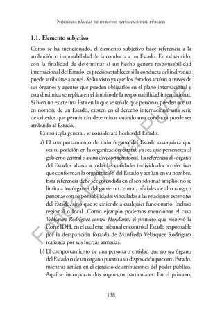 138
F
o
n
d
o
E
d
i
t
o
r
i
a
l
P
U
C
P
Nociones básicas de derecho internacional público
1.1. Elemento subjetivo
Como se ha mencionado, el elemento subjetivo hace referencia a la
atribución o imputabilidad de la conducta a un Estado. En tal sentido,
con la finalidad de determinar si un hecho genera responsabilidad
internacional del Estado, es preciso establecer si la conducta del individuo
puede atribuirse a aquel. Se ha visto ya que los Estados actúan a través de
sus órganos y agentes que pueden obligarlos en el plano internacional y
esta dinámica se replica en el ámbito de la responsabilidad internacional.
Si bien no existe una lista en la que se señale qué personas pueden actuar
en nombre de un Estado, existen en el derecho internacional una serie
de criterios que permitirán determinar cuándo una conducta puede ser
atribuida al Estado.
Como regla general, se considerará hecho del Estado:
a) El comportamiento de todo órgano del Estado cualquiera que
sea su posición en la organización estatal, ya sea que pertenezca al
gobierno central o a una división territorial. La referencia al «órgano
del Estado» abarca a todas las entidades individuales o colectivas
que conforman la organización del Estado y actúan en su nombre.
Esta referencia debe ser entendida en el sentido más amplio; no se
limita a los órganos del gobierno central, oficiales de alto rango o
personas con responsabilidades vinculadas a las relaciones exteriores
del Estado, sino que se extiende a cualquier funcionario, incluso
regional o local. Como ejemplo podemos mencionar el caso
Velásquez Rodríguez contra Honduras, el primero que resolvió la
Corte IDH, en el cual este tribunal encontró al Estado responsable
por la desaparición forzada de Manfredo Velásquez Rodríguez
realizada por sus fuerzas armadas.
b) El comportamiento de una persona o entidad que no sea órgano
del Estado o de un órgano puesto a su disposición por otro Estado,
mientras actúen en el ejercicio de atribuciones del poder público.
Aquí se incorporan dos supuestos particulares. En el primero,
 