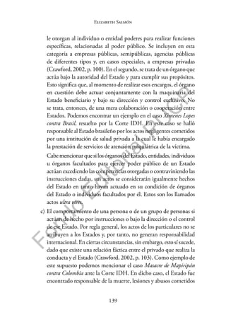 139
F
o
n
d
o
E
d
i
t
o
r
i
a
l
P
U
C
P
Elizabeth Salmón
le otorgan al individuo o entidad poderes para realizar funciones
específicas, relacionadas al poder público. Se incluyen en esta
categoría a empresas públicas, semipúblicas, agencias públicas
de diferentes tipos y, en casos especiales, a empresas privadas
(Crawford, 2002, p. 100). En el segundo, se trata de un órgano que
actúa bajo la autoridad del Estado y para cumplir sus propósitos.
Esto significa que, al momento de realizar esos encargos, el órgano
en cuestión debe actuar conjuntamente con la maquinaria del
Estado beneficiario y bajo su dirección y control exclusivo. No
se trata, entonces, de una mera colaboración o cooperación entre
Estados. Podemos encontrar un ejemplo en el caso Ximenes Lopes
contra Brasil, resuelto por la Corte IDH. En este caso se halló
responsable al Estado brasileño por los actos negligentes cometidos
por una institución de salud privada a la cual le había encargado
la prestación de servicios de atención psiquiátrica de la víctima.
CabemencionarquesilosórganosdelEstado,entidades,individuos
u órganos facultados para ejercer poder público de un Estado
actúan excediendo las competencias otorgadas o contraviniendo las
instrucciones dadas, sus actos se considerarán igualmente hechos
del Estado en tanto hayan actuado en su condición de órganos
del Estado o individuos facultados por él. Estos son los llamados
actos ultra vires.
c) El comportamiento de una persona o de un grupo de personas si
actúan de hecho por instrucciones o bajo la dirección o el control
de ese Estado. Por regla general, los actos de los particulares no se
atribuyen a los Estados y, por tanto, no generan responsabilidad
internacional. En ciertas circunstancias, sin embargo, esto sí sucede,
dado que existe una relación fáctica entre el privado que realiza la
conducta y el Estado (Crawford, 2002, p. 103). Como ejemplo de
este supuesto podemos mencionar el caso Masacre de Mapiripán
contra Colombia ante la Corte IDH. En dicho caso, el Estado fue
encontrado responsable de la muerte, lesiones y abusos cometidos
 