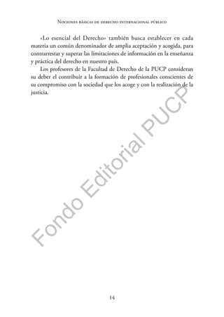 14
F
o
n
d
o
E
d
i
t
o
r
i
a
l
P
U
C
P
Nociones básicas de derecho internacional público
«Lo esencial del Derecho» también busca establecer en cada
materia un común denominador de amplia aceptación y acogida, para
contrarrestar y superar las limitaciones de información en la enseñanza
y práctica del derecho en nuestro país.
Los profesores de la Facultad de Derecho de la PUCP consideran
su deber el contribuir a la formación de profesionales conscientes de
su compromiso con la sociedad que los acoge y con la realización de la
justicia.
 