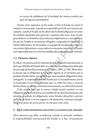 140
F
o
n
d
o
E
d
i
t
o
r
i
a
l
P
U
C
P
Nociones básicas de derecho internacional público
en contra de pobladores de la localidad del mismo nombre por
parte de agentes paramilitares.
Existen otros supuestos, en los cuales, si bien el Estado no asume la
conducta como propia, sí puede ser responsable por la de esos terceros, por
ejemplo, cuando el Estado no ha observado la debida diligencia en tomar
las medidas apropiadas para prevenir o reprimir tales actos. Esto sucede,
generalmente en el ámbito de las relaciones diplomáticas y consulares, en
los que los Estados se encuentran obligados a resguardar los locales de la
misión diplomática. En tal sentido, si un grupo de manifestantes ingresa a
una misión diplomática o causa daños sin encontrar resistencia, el Estado
será responsable pues no tomó las medidas adecuadas para evitar el hecho.
1.2. Elemento objetivo
Se refiere a la existencia de la violación de una obligación internacional, es
decir que el hecho del Estado debe ser contrario a las obligaciones derivadas
de una regla de derecho internacional (Cassese, 2005, p. 250). Ahora bien,
es preciso que la obligación se encuentre vigente en el momento que se
produjo el hecho ilícito, eso significa que, aun cuando la obligación se haya
extinguido, la responsabilidad del Estado por el incumplimiento previo
se mantendrá. Es preciso mencionar que, en todos los casos, se trata de
hechos ilícitos conforme al derecho internacional y no al derecho interno.
Cabe señalar aquí que la norma violada puede consistir en una
obligación positiva o de hacer, en el ámbito de los derechos humanos, por
ejemplo, se trataría de obligaciones como brindar educación o proveer
servicios de salud; o en una negativa o de abstención, como por ejemplo,
no aplicar penas sin juicio previo, no torturar, entre otras.
2. ¿Qué circunstancias excluyen la ilicitud del hecho?
Otro elemento que debe considerarse cuando se pretende establecer
la responsabilidad internacional del Estado es si hay circunstancias
 