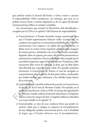 141
F
o
n
d
o
E
d
i
t
o
r
i
a
l
P
U
C
P
Elizabeth Salmón
que podrían excluir la ilicitud del hecho, es decir, eximir o atenuar
la responsabilidad. Debe considerarse, sin embargo, que estas no se
podrán invocar frente a normas imperativas o de ius cogens del derecho
internacional que deben ser siempre cumplidas.
Las circunstancias que excluyen la ilicitud han sido identificadas y
recogidas por la CDI en el capítulo 5 del Proyecto de responsabilidad.
a) Consentimiento: el Estado lesionado otorga autorización para
que el Estado supuestamente infractor realice acciones que, en
cualquier otro supuesto, se encontrarían prohibidas por el derecho
internacional. Con respecto a la validez del consentimiento, se
deben tener en cuenta ciertos requisitos: primero, debe otorgarse
de manera previa o simultánea con el acto del Estado autorizado.
Segundo, debe ser expreso, por tanto, no caben las presunciones o
autorizaciones implícitas.Tercero, debe haber sido otorgado por la
autoridad competente según el derecho interno. Finalmente, debe
encontrarse libre vicios de voluntad, es decir, que no debe haber
sido obtenido por coacción, error o dolo. Por ejemplo, podemos
mencionar el reciente caso de Yemen, el cual ha otorgado su
consentimiento a una coalición de diez países árabes, encabezados
por Arabia Saudita, para enfrentarse a los rebeldes hutíes dentro
de su territorio.
b) Legítima defensa: esta debe realizarse de acuerdo con lo previsto en
el artículo 51 de la Carta de Naciones Unidas. Por ejemplo, en el
conflicto entre Kuwait e Irak en 1990, el Consejo de Seguridad de
las Naciones Unidas reafirmó el derecho del primero a la legítima
defensa contra los ataques de Irak. La legítima defensa se abordará
con mayor detalle en el capítulo 12.
c) Contramedida: se trata de una conducta ilícita que pierde ese
carácter, dado que se adopta en respuesta al incumplimiento
de una obligación jurídica internacional previa, con la finalidad
de lograr que el Estado infractor cese el incumplimiento.
 