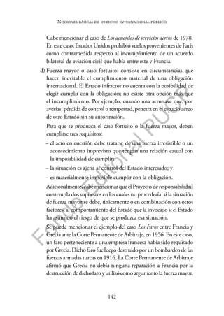 142
F
o
n
d
o
E
d
i
t
o
r
i
a
l
P
U
C
P
Nociones básicas de derecho internacional público
Cabe mencionar el caso de Los acuerdos de servicios aéreos de 1978.
En este caso, Estados Unidos prohibió vuelos provenientes de París
como contramedida respecto al incumplimiento de un acuerdo
bilateral de aviación civil que había entre este y Francia.
d) Fuerza mayor o caso fortuito: consiste en circunstancias que
hacen inevitable el cumplimiento material de una obligación
internacional. El Estado infractor no cuenta con la posibilidad de
elegir cumplir con la obligación; no existe otra opción más que
el incumplimiento. Por ejemplo, cuando una aeronave que, por
averías, pérdida de control o tempestad, penetra en el espacio aéreo
de otro Estado sin su autorización.
Para que se produzca el caso fortuito o la fuerza mayor, deben
cumplirse tres requisitos:
− el acto en cuestión debe tratarse de una fuerza irresistible o un
acontecimiento imprevisto que tengan una relación causal con
la imposibilidad de cumplir;
− la situación es ajena al control del Estado interesado; y
− es materialmente imposible cumplir con la obligación.
Adicionalmente,cabemencionarqueelProyectoderesponsabilidad
contempla dos supuestos en los cuales no procedería: si la situación
de fuerza mayor se debe, únicamente o en combinación con otros
factores, al comportamiento del Estado que la invoca; o si el Estado
ha asumido el riesgo de que se produzca esa situación.
Se puede mencionar el ejemplo del caso Los Faros entre Francia y
GreciaantelaCortePermanentedeArbitraje,en1956.Enestecaso,
un faro perteneciente a una empresa francesa había sido requisado
por Grecia. Dicho faro fue luego destruido por un bombardeo de las
fuerzas armadas turcas en 1916. La Corte Permanente de Arbitraje
afirmó que Grecia no debía ninguna reparación a Francia por la
destruccióndedichofaroyutilizócomoargumentolafuerzamayor.
 