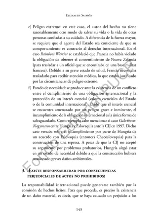 143
F
o
n
d
o
E
d
i
t
o
r
i
a
l
P
U
C
P
Elizabeth Salmón
e) Peligro extremo: en este caso, el autor del hecho no tiene
razonablemente otro modo de salvar su vida o la vida de otras
personas confiadas a su cuidado. A diferencia de la fuerza mayor,
se requiere que el agente del Estado sea consciente de que su
comportamiento es contrario al derecho internacional. En el
caso Rainbow Warrior se estableció que Francia no había violado
la obligación de obtener el consentimiento de Nueva Zelanda
(para trasladar a un oficial que se encontraba en una base militar
francesa). Debido a su grave estado de salud, Francia necesitaba
trasladarlo para recibir atención médica, lo que estaba justificado
por las circunstancias de peligro extremo.
f) Estado de necesidad: se produce ante la existencia de un conflicto
entre el cumplimiento de una obligación internacional y la
protección de un interés esencial (valores esenciales del Estado
o de la comunidad internacional). Dado que el interés esencial
se encuentra amenazado por un peligro grave e inminente, el
incumplimiento de la obligación internacional es la única forma de
salvaguardarlo. Como ejemplo cabe mencionar el caso Gabcikovo­
Nagymaros entre Hungría y Eslovaquia ante la CIJ en 1997. Dicho
caso versaba sobre el incumplimiento por parte de Hungría de
un acuerdo con Eslovaquia (entonces Checoslovaquia) para la
construcción de una represa. A pesar de que la CIJ no aceptó
su argumento por problemas probatorios, Hungría alegó estar
en un estado de necesidad debido a que la construcción hubiera
ocasionado graves daños ambientales.
3. ¿Existe responsabilidad por consecuencias
perjudiciales de actos no prohibidos?
La responsabilidad internacional puede generarse también por la
comisión de hechos lícitos. Para que proceda, es preciso la existencia
de un daño material, es decir, que se haya causado un perjuicio a los
 