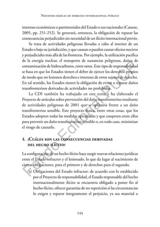 144
F
o
n
d
o
E
d
i
t
o
r
i
a
l
P
U
C
P
Nociones básicas de derecho internacional público
intereses económicos o patrimoniales del Estado o sus nacionales (Cassese,
2005, pp. 251-252). Se generará, entonces, la obligación de reparar las
consecuencias perjudiciales sin necesidad de un ilícito internacional previo.
Se trata de actividades peligrosas llevadas a cabo al interior de un
Estado o bajo su jurisdicción, y que causan o pueden causar efectos nocivos
y perjudiciales más allá de las fronteras. Por ejemplo, la utilización pacífica
de la energía nuclear, el transporte de sustancias peligrosas, daños de
contaminación de hidrocarburos, entre otros. Este tipo de responsabilidad
se basa en que los Estados tienen el deber de ejercer los derechos propios
de modo que no lesionen derechos e intereses de otros sujetos de derecho.
En tal sentido, los Estados tienen la obligación de evitar o reparar daños
transfronterizos derivados de actividades no prohibidas.
La CDI también ha trabajado en este tema y ha elaborado el
Proyecto de artículos sobre prevención del daño transfronterizo resultante
de actividades peligrosas de 2001 que se aplicaría frente a un daño
transfronterizo sensible. Este proyecto busca, entre otras cosas, que los
Estados adopten todas las medidas apropiadas y que cooperen entre ellos
para prevenir un daño transfronterizo sensible o, en todo caso, minimizar
el riesgo de causarlo.
4. ¿Cuáles son las consecuencias derivadas
del hecho ilícito?
La configuración de un hecho ilícito hace surgir nuevas relaciones jurídicas
entre el Estado infractor y el lesionado, lo que da lugar al nacimiento de
ciertas obligaciones, para el primero y de derechos para el segundo.
a) Obligaciones del Estado infractor: de acuerdo con lo establecido
por el Proyecto de responsabilidad, el Estado responsable del hecho
internacionalmente ilícito se encuentra obligado a poner fin al
hecho ilícito, ofrecer garantías de no repetición si las circunstancias
lo exigen y reparar íntegramente el perjuicio, ya sea material o
 
