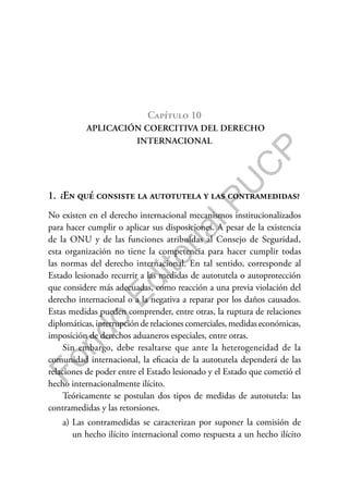 F
o
n
d
o
E
d
i
t
o
r
i
a
l
P
U
C
P
Capítulo 10
APLICACIÓN COERCITIVA DEL DERECHO
INTERNACIONAL
1. ¿En qué consiste la autotutela y las contramedidas?
No existen en el derecho internacional mecanismos institucionalizados
para hacer cumplir o aplicar sus disposiciones. A pesar de la existencia
de la ONU y de las funciones atribuidas al Consejo de Seguridad,
esta organización no tiene la competencia para hacer cumplir todas
las normas del derecho internacional. En tal sentido, corresponde al
Estado lesionado recurrir a las medidas de autotutela o autoprotección
que considere más adecuadas, como reacción a una previa violación del
derecho internacional o a la negativa a reparar por los daños causados.
Estas medidas pueden comprender, entre otras, la ruptura de relaciones
diplomáticas, interrupción de relaciones comerciales, medidas económicas,
imposición de derechos aduaneros especiales, entre otras.
Sin embargo, debe resaltarse que ante la heterogeneidad de la
comunidad internacional, la eficacia de la autotutela dependerá de las
relaciones de poder entre el Estado lesionado y el Estado que cometió el
hecho internacionalmente ilícito.
Teóricamente se postulan dos tipos de medidas de autotutela: las
contramedidas y las retorsiones.
a) Las contramedidas se caracterizan por suponer la comisión de
un hecho ilícito internacional como respuesta a un hecho ilícito
 