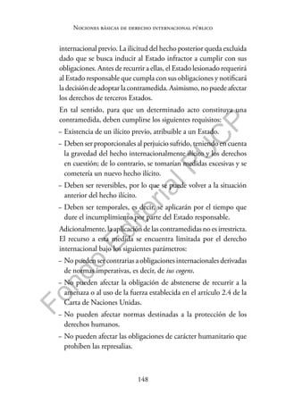 148
F
o
n
d
o
E
d
i
t
o
r
i
a
l
P
U
C
P
Nociones básicas de derecho internacional público
internacional previo. La ilicitud del hecho posterior queda excluida
dado que se busca inducir al Estado infractor a cumplir con sus
obligaciones. Antes de recurrir a ellas, el Estado lesionado requerirá
al Estado responsable que cumpla con sus obligaciones y notificará
la decisión de adoptar la contramedida. Asimismo, no puede afectar
los derechos de terceros Estados.
En tal sentido, para que un determinado acto constituya una
contramedida, deben cumplirse los siguientes requisitos:
− Existencia de un ilícito previo, atribuible a un Estado.
− Deben ser proporcionales al perjuicio sufrido, teniendo en cuenta
la gravedad del hecho internacionalmente ilícito y los derechos
en cuestión; de lo contrario, se tomarían medidas excesivas y se
cometería un nuevo hecho ilícito.
− Deben ser reversibles, por lo que se puede volver a la situación
anterior del hecho ilícito.
− Deben ser temporales, es decir, se aplicarán por el tiempo que
dure el incumplimiento por parte del Estado responsable.
Adicionalmente, la aplicación de las contramedidas no es irrestricta.
El recurso a esta medida se encuentra limitada por el derecho
internacional bajo los siguientes parámetros:
− No pueden ser contrarias a obligaciones internacionales derivadas
de normas imperativas, es decir, de ius cogens.
− No pueden afectar la obligación de abstenerse de recurrir a la
amenaza o al uso de la fuerza establecida en el artículo 2.4 de la
Carta de Naciones Unidas.
− No pueden afectar normas destinadas a la protección de los
derechos humanos.
− No pueden afectar las obligaciones de carácter humanitario que
prohíben las represalias.
 