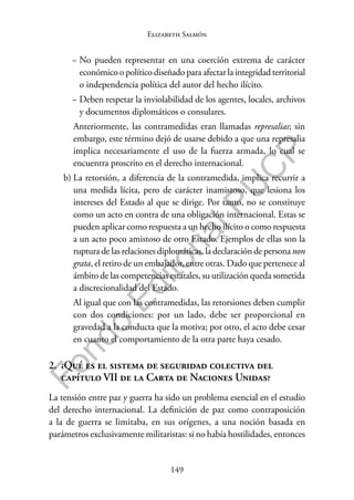 149
F
o
n
d
o
E
d
i
t
o
r
i
a
l
P
U
C
P
Elizabeth Salmón
− No pueden representar en una coerción extrema de carácter
económico o político diseñado para afectar la integridad territorial
o independencia política del autor del hecho ilícito.
− Deben respetar la inviolabilidad de los agentes, locales, archivos
y documentos diplomáticos o consulares.
Anteriormente, las contramedidas eran llamadas represalias; sin
embargo, este término dejó de usarse debido a que una represalia
implica necesariamente el uso de la fuerza armada, lo cual se
encuentra proscrito en el derecho internacional.
b) La retorsión, a diferencia de la contramedida, implica recurrir a
una medida lícita, pero de carácter inamistoso, que lesiona los
intereses del Estado al que se dirige. Por tanto, no se constituye
como un acto en contra de una obligación internacional. Estas se
pueden aplicar como respuesta a un hecho ilícito o como respuesta
a un acto poco amistoso de otro Estado. Ejemplos de ellas son la
ruptura de las relaciones diplomáticas, la declaración de persona non
grata, el retiro de un embajador, entre otras. Dado que pertenece al
ámbito de las competencias estatales, su utilización queda sometida
a discrecionalidad del Estado.
Al igual que con las contramedidas, las retorsiones deben cumplir
con dos condiciones: por un lado, debe ser proporcional en
gravedad a la conducta que la motiva; por otro, el acto debe cesar
en cuanto el comportamiento de la otra parte haya cesado.
2. ¿Qué es el sistema de seguridad colectiva del
capítulo VII de la Carta de Naciones Unidas?
La tensión entre paz y guerra ha sido un problema esencial en el estudio
del derecho internacional. La definición de paz como contraposición
a la de guerra se limitaba, en sus orígenes, a una noción basada en
parámetros exclusivamente militaristas: si no había hostilidades, entonces
 
