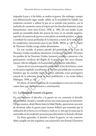 150
F
o
n
d
o
E
d
i
t
o
r
i
a
l
P
U
C
P
Nociones básicas de derecho internacional público
imperaba la paz y si las había, se estaba en guerra. Sin embargo, aunque
esta diferenciación sigue siendo válida, en la actualidad ha habido una
tendencia creciente a utilizar la paz en su sentido más positivo, con la
inclusión de cuestiones como el respeto por los derechos humanos, temas
humanitarios, entre otras (Cryer, 1996, p. 188). De este modo, la paz
puede ser entendida desde dos puntos de vista: en un sentido negativo,
equivale a la ausencia de guerra a corto plazo; en sentido positivo, se dirige
a combatir las causas profundas de la injusticia a través de la creación de
las condiciones estructurales para la paz (Kolb, 2003a, p. 13). La Carta
de Naciones Unidas recoge ambas dimensiones.
En este sentido, el primer párrafo del preámbulo de la Carta de
Naciones Unidas manifiesta claramente el rechazo a la guerra: «Nosotros
los pueblos de las Naciones Unidas [estamos] resueltos a preservar a las
generaciones venideras del flagelo de la guerra que dos veces durante
nuestra vida ha infligido a la humanidad sufrimientos indecibles».
A pesar de ser una preocupación primordial, el uso de la fuerza, como
se encuentra regulado actualmente, se ha visto precedido por un proceso
histórico que ha oscilado desde la guerra admitida como prerrogativa
natural de la soberanía hasta su total prohibición o ius contra bellum
(Márquez, 1998, p. 19).
En efecto, el tránsito tortuoso de un paradigma a otro tuvo al menos
cuatro fases que desarrollaremos a continuación.
2.1. La libertad de recurrir a la guerra
En un comienzo el derecho a la guerra no era contrario al derecho
internacional, siempre y cuando tuviese una causa justa que la sustentase.
De esta manera, desde Roma hasta la Edad Media, aparecieron una serie
de doctrinas sobre la guerra justa (iustum bellum) que sostenían que la
utilización de la fuerza no era buena o mala en sí, sino que la causa que la
sustentaba era la condición necesaria para determinar su licitud o ilicitud.
En líneas generales, el derecho a hacer la guerra, en este contexto,
debía cumplir con dos requisitos: uno sustancial y otro formal. El primero
 