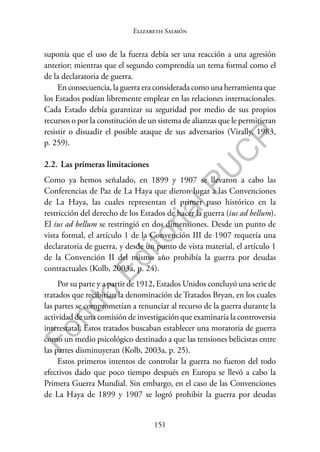 151
F
o
n
d
o
E
d
i
t
o
r
i
a
l
P
U
C
P
Elizabeth Salmón
suponía que el uso de la fuerza debía ser una reacción a una agresión
anterior; mientras que el segundo comprendía un tema formal como el
de la declaratoria de guerra.
En consecuencia, la guerra era considerada como una herramienta que
los Estados podían libremente emplear en las relaciones internacionales.
Cada Estado debía garantizar su seguridad por medio de sus propios
recursos o por la constitución de un sistema de alianzas que le permitieran
resistir o disuadir el posible ataque de sus adversarios (Virally, 1983,
p. 259).
2.2. Las primeras limitaciones
Como ya hemos señalado, en 1899 y 1907 se llevaron a cabo las
Conferencias de Paz de La Haya que dieron lugar a las Convenciones
de La Haya, las cuales representan el primer paso histórico en la
restricción del derecho de los Estados de hacer la guerra (ius ad bellum).
El ius ad bellum se restringió en dos dimensiones. Desde un punto de
vista formal, el artículo 1 de la Convención III de 1907 requería una
declaratoria de guerra, y desde un punto de vista material, el artículo 1
de la Convención II del mismo año prohibía la guerra por deudas
contractuales (Kolb, 2003a, p. 24).
Por su parte y a partir de 1912, Estados Unidos concluyó una serie de
tratados que recibirían la denominación de Tratados Bryan, en los cuales
las partes se comprometían a renunciar al recurso de la guerra durante la
actividad de una comisión de investigación que examinaría la controversia
interestatal. Estos tratados buscaban establecer una moratoria de guerra
como un medio psicológico destinado a que las tensiones belicistas entre
las partes disminuyeran (Kolb, 2003a, p. 25).
Estos primeros intentos de controlar la guerra no fueron del todo
efectivos dado que poco tiempo después en Europa se llevó a cabo la
Primera Guerra Mundial. Sin embargo, en el caso de las Convenciones
de La Haya de 1899 y 1907 se logró prohibir la guerra por deudas
 
