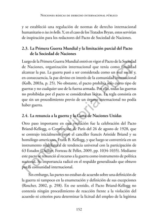 152
F
o
n
d
o
E
d
i
t
o
r
i
a
l
P
U
C
P
Nociones básicas de derecho internacional público
y se estableció una regulación de normas de derecho internacional
humanitario o ius in bello.Y, en el caso de losTratados Bryan, estos servirían
de inspiración para los redactores del Pacto de Sociedad de Naciones.
2.3. La Primera Guerra Mundial y la limitación parcial del Pacto
de la Sociedad de Naciones
Luego de la Primera Guerra Mundial entró en vigor el Pacto de la Sociedad
de Naciones, organización internacional que tenía como finalidad
alcanzar la paz. La guerra pasó a ser considerada como un mal social y,
en consecuencia, la paz devino en interés de la comunidad internacional
(Kolb, 2003a, p. 25). No obstante, el pacto prohibía solo cierto tipo de
guerras y no cualquier uso de la fuerza armada. Por ello, todas las guerras
no prohibidas por el pacto se consideraban lícitas. La regla consistía en
que sin un procedimiento previo de un órgano internacional no podía
haber guerra.
2.4. La renuncia a la guerra y la Carta de Naciones Unidas
Otro paso importante en esta evolución fue la celebración del Pacto
Briand-Kellogg, o Convención de París del 26 de agosto de 1928, que
se contrajo inicialmente entre el canciller francés Aristide Briand y su
homólogo americano, Frank B. Kellogg, y que luego se convertiría en un
instrumento multilateral de tendencia universal con la participación de
63 Estados (Daillier, Forteau & Pellet, 2009, pp. 1034-1035). Mediante
este pacto se renunció al recurso a la guerra como instrumento de política
nacional. Su importancia radicó en el respaldo generalizado que obtuvo
por la comunidad internacional.
Sin embargo, las partes no estaban de acuerdo sobre una definición de
la guerra ni tampoco en la enumeración y definición de sus excepciones
(Roscher, 2002, p. 298). En ese sentido, el Pacto Briand-Kellogg no
contenía ningún procedimiento de reacción frente a la violación del
acuerdo ni criterios para determinar la licitud del empleo de la legítima
 