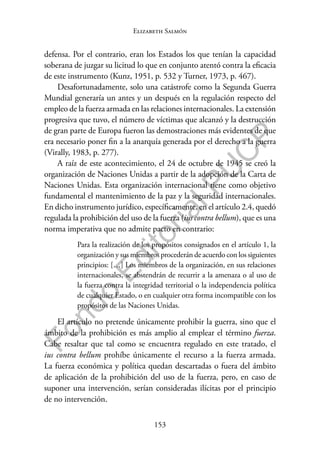 153
F
o
n
d
o
E
d
i
t
o
r
i
a
l
P
U
C
P
Elizabeth Salmón
defensa. Por el contrario, eran los Estados los que tenían la capacidad
soberana de juzgar su licitud lo que en conjunto atentó contra la eficacia
de este instrumento (Kunz, 1951, p. 532 y Turner, 1973, p. 467).
Desafortunadamente, solo una catástrofe como la Segunda Guerra
Mundial generaría un antes y un después en la regulación respecto del
empleo de la fuerza armada en las relaciones internacionales. La extensión
progresiva que tuvo, el número de víctimas que alcanzó y la destrucción
de gran parte de Europa fueron las demostraciones más evidentes de que
era necesario poner fin a la anarquía generada por el derecho a la guerra
(Virally, 1983, p. 277).
A raíz de este acontecimiento, el 24 de octubre de 1945 se creó la
organización de Naciones Unidas a partir de la adopción de la Carta de
Naciones Unidas. Esta organización internacional tiene como objetivo
fundamental el mantenimiento de la paz y la seguridad internacionales.
En dicho instrumento jurídico, específicamente, en el artículo 2.4, quedó
regulada la prohibición del uso de la fuerza (ius contra bellum), que es una
norma imperativa que no admite pacto en contrario:
Para la realización de los propósitos consignados en el artículo 1, la
organización y sus miembros procederán de acuerdo con los siguientes
principios: […] Los miembros de la organización, en sus relaciones
internacionales, se abstendrán de recurrir a la amenaza o al uso de
la fuerza contra la integridad territorial o la independencia política
de cualquier Estado, o en cualquier otra forma incompatible con los
propósitos de las Naciones Unidas.
El artículo no pretende únicamente prohibir la guerra, sino que el
ámbito de la prohibición es más amplio al emplear el término fuerza.
Cabe resaltar que tal como se encuentra regulado en este tratado, el
ius contra bellum prohíbe únicamente el recurso a la fuerza armada.
La fuerza económica y política quedan descartadas o fuera del ámbito
de aplicación de la prohibición del uso de la fuerza, pero, en caso de
suponer una intervención, serían consideradas ilícitas por el principio
de no intervención.
 
