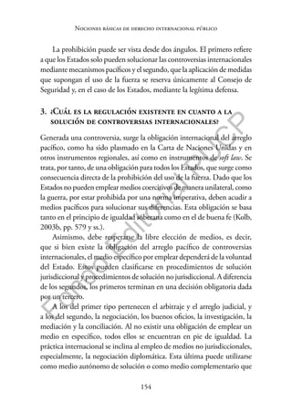 154
F
o
n
d
o
E
d
i
t
o
r
i
a
l
P
U
C
P
Nociones básicas de derecho internacional público
La prohibición puede ser vista desde dos ángulos. El primero refiere
a que los Estados solo pueden solucionar las controversias internacionales
mediante mecanismos pacíficos y el segundo, que la aplicación de medidas
que supongan el uso de la fuerza se reserva únicamente al Consejo de
Seguridad y, en el caso de los Estados, mediante la legítima defensa.
3. ¿Cuál es la regulación existente en cuanto a la
solución de controversias internacionales?
Generada una controversia, surge la obligación internacional del arreglo
pacífico, como ha sido plasmado en la Carta de Naciones Unidas y en
otros instrumentos regionales, así como en instrumentos de soft law. Se
trata, por tanto, de una obligación para todos los Estados, que surge como
consecuencia directa de la prohibición del uso de la fuerza. Dado que los
Estados no pueden emplear medios coercitivos de manera unilateral, como
la guerra, por estar prohibida por una norma imperativa, deben acudir a
medios pacíficos para solucionar sus diferencias. Esta obligación se basa
tanto en el principio de igualdad soberana como en el de buena fe (Kolb,
2003b, pp. 579 y ss.).
Asimismo, debe respetarse la libre elección de medios, es decir,
que si bien existe la obligación del arreglo pacífico de controversias
internacionales, el medio específico por emplear dependerá de la voluntad
del Estado. Estos pueden clasificarse en procedimientos de solución
jurisdiccional y procedimientos de solución no jurisdiccional. A diferencia
de los segundos, los primeros terminan en una decisión obligatoria dada
por un tercero.
A los del primer tipo pertenecen el arbitraje y el arreglo judicial, y
a los del segundo, la negociación, los buenos oficios, la investigación, la
mediación y la conciliación. Al no existir una obligación de emplear un
medio en específico, todos ellos se encuentran en pie de igualdad. La
práctica internacional se inclina al empleo de medios no jurisdiccionales,
especialmente, la negociación diplomática. Esta última puede utilizarse
como medio autónomo de solución o como medio complementario que
 