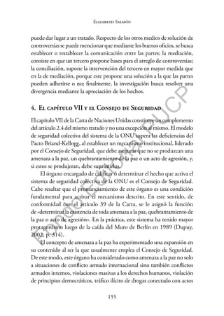 155
F
o
n
d
o
E
d
i
t
o
r
i
a
l
P
U
C
P
Elizabeth Salmón
puede dar lugar a un tratado. Respecto de los otros medios de solución de
controversias se puede mencionar que mediante los buenos oficios, se busca
establecer o restablecer la comunicación entre las partes; la mediación,
consiste en que un tercero propone bases para el arreglo de controversias;
la conciliación, supone la intervención del tercero en mayor medida que
en la de mediación, porque este propone una solución a la que las partes
pueden adherirse o no; finalmente, la investigación busca resolver una
divergencia mediante la apreciación de los hechos.
4. El capítulo VII y el Consejo de Seguridad
ElcapítuloVIIdelaCartadeNacionesUnidasconstituyeuncomplemento
del artículo 2.4 del mismo tratado y no una excepción al mismo. El modelo
de seguridad colectiva del sistema de la ONU supera las deficiencias del
Pacto Briand-Kellogg, al establecer un mecanismo institucional, liderado
por el Consejo de Seguridad, que debe asegurar que no se produzcan una
amenaza a la paz, un quebrantamiento de la paz o un acto de agresión, y,
si estos se produjeran, debe suprimirlos.
El órgano encargado de calificar o determinar el hecho que activa el
sistema de seguridad colectiva de la ONU es el Consejo de Seguridad.
Cabe resaltar que el pronunciamiento de este órgano es una condición
fundamental para activar el mecanismo descrito. En este sentido, de
conformidad con el artículo 39 de la Carta, se le asignó la función
de «determinar la existencia de toda amenaza a la paz, quebrantamiento de
la paz o acto de agresión». En la práctica, este sistema ha tenido mayor
protagonismo luego de la caída del Muro de Berlín en 1989 (Dupuy,
2002, p. 314).
El concepto de amenaza a la paz ha experimentado una expansión en
su contenido al ser la que usualmente emplea el Consejo de Seguridad.
De este modo, este órgano ha considerado como amenaza a la paz no solo
a situaciones de conflicto armado internacional sino también conflictos
armados internos, violaciones masivas a los derechos humanos, violación
de principios democráticos, tráfico ilícito de drogas conectado con actos
 