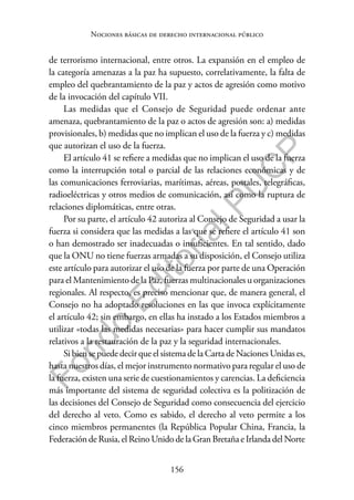 156
F
o
n
d
o
E
d
i
t
o
r
i
a
l
P
U
C
P
Nociones básicas de derecho internacional público
de terrorismo internacional, entre otros. La expansión en el empleo de
la categoría amenazas a la paz ha supuesto, correlativamente, la falta de
empleo del quebrantamiento de la paz y actos de agresión como motivo
de la invocación del capítulo VII.
Las medidas que el Consejo de Seguridad puede ordenar ante
amenaza, quebrantamiento de la paz o actos de agresión son: a) medidas
provisionales, b) medidas que no implican el uso de la fuerza y c) medidas
que autorizan el uso de la fuerza.
El artículo 41 se refiere a medidas que no implican el uso de la fuerza
como la interrupción total o parcial de las relaciones económicas y de
las comunicaciones ferroviarias, marítimas, aéreas, postales, telegráficas,
radioeléctricas y otros medios de comunicación, así como la ruptura de
relaciones diplomáticas, entre otras.
Por su parte, el artículo 42 autoriza al Consejo de Seguridad a usar la
fuerza si considera que las medidas a las que se refiere el artículo 41 son
o han demostrado ser inadecuadas o insuficientes. En tal sentido, dado
que la ONU no tiene fuerzas armadas a su disposición, el Consejo utiliza
este artículo para autorizar el uso de la fuerza por parte de una Operación
para el Mantenimiento de la Paz, fuerzas multinacionales u organizaciones
regionales. Al respecto, es preciso mencionar que, de manera general, el
Consejo no ha adoptado resoluciones en las que invoca explícitamente
el artículo 42; sin embargo, en ellas ha instado a los Estados miembros a
utilizar «todas las medidas necesarias» para hacer cumplir sus mandatos
relativos a la restauración de la paz y la seguridad internacionales.
Si bien se puede decir que el sistema de la Carta de Naciones Unidas es,
hasta nuestros días, el mejor instrumento normativo para regular el uso de
la fuerza, existen una serie de cuestionamientos y carencias. La deficiencia
más importante del sistema de seguridad colectiva es la politización de
las decisiones del Consejo de Seguridad como consecuencia del ejercicio
del derecho al veto. Como es sabido, el derecho al veto permite a los
cinco miembros permanentes (la República Popular China, Francia, la
FederacióndeRusia,elReinoUnidodela GranBretañaeIrlandadelNorte
 