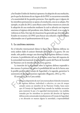 157
F
o
n
d
o
E
d
i
t
o
r
i
a
l
P
U
C
P
Elizabeth Salmón
ylosEstadosUnidosdeAmérica)oponersealaadopcióndeunaresolución,
por lo que las decisiones de ese órgano de la ONU se encuentran sometidas
a la unanimidad de las grandes potencias. Esto significa que si alguno de
los miembros permanentes se opone a la resolución, esta no se adopta. Por
ejemplo, en julio de 2012, tanto Rusia como China votaron en contra de
la adopción de una resolución mediante la cual se advertía con imponer
sanciones al régimen del presidente sirio, Bashar al-Assad, si no cesaba la
violencia en Siria. Este tipo de situaciones ha generado que determinados
Estados no recurran a la ONU para buscar una solución a los problemas
relacionados con el quebrantamiento de la paz.
5. La legítima defensa
En el derecho internacional clásico la figura de la legítima defensa no
tenía asidero dado el carácter ilimitado del recurso a la guerra. De este
modo, solo podría emerger una doctrina de la legítima defensa si existe,
al menos, la prohibición del uso de la fuerza como base del esquema de
la comunidad internacional, lo que ocurrió a partir del Pacto de Sociedad
de Naciones con la interdicción de ciertas guerras.
La inserción de la regulación sobre la legítima defensa respondió a
dos razones: la primera era prever la posibilidad del uso de la fuerza ante
la posible parálisis del Consejo de Seguridad y, la segunda, garantizar la
autonomía de las organizaciones regionales (Regueiro, 2012, p. 91).
El artículo 51 de la Carta señala:
Ninguna disposición de esta Carta menoscabará el derecho inmanente
de legítima defensa, individual o colectiva, en caso de ataque
armado contra un miembro de las Naciones Unidas, hasta tanto
que el Consejo de Seguridad haya tomado las medidas necesarias
para mantener la paz y la seguridad internacionales. Las medidas
tomadas por los miembros en ejercicio del derecho de legítima
defensa serán comunicadas inmediatamente al Consejo de Seguridad,
y no afectarán en manera alguna la autoridad y responsabilidad
 