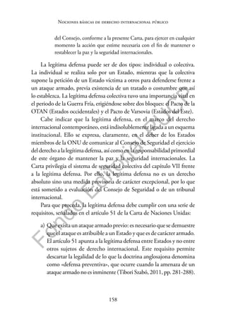 158
F
o
n
d
o
E
d
i
t
o
r
i
a
l
P
U
C
P
Nociones básicas de derecho internacional público
del Consejo, conforme a la presente Carta, para ejercer en cualquier
momento la acción que estime necesaria con el fin de mantener o
restablecer la paz y la seguridad internacionales.
La legítima defensa puede ser de dos tipos: individual o colectiva.
La individual se realiza solo por un Estado, mientras que la colectiva
supone la petición de un Estado víctima a otros para defenderse frente a
un ataque armado, previa existencia de un tratado o costumbre que así
lo establezca. La legítima defensa colectiva tuvo una importancia vital en
el periodo de la Guerra Fría, erigiéndose sobre dos bloques: el Pacto de la
OTAN (Estados occidentales) y el Pacto de Varsovia (Estados del Este).
Cabe indicar que la legítima defensa, en el marco del derecho
internacional contemporáneo, está indisolublemente ligada a un esquema
institucional. Ello se expresa, claramente, en el deber de los Estados
miembros de la ONU de comunicar al Consejo de Seguridad el ejercicio
del derecho a la legítima defensa, así como en la responsabilidad primordial
de este órgano de mantener la paz y la seguridad internacionales. La
Carta privilegia el sistema de seguridad colectiva del capítulo VII frente
a la legítima defensa. Por ello, la legítima defensa no es un derecho
absoluto sino una medida provisoria de carácter excepcional, por lo que
está sometido a evaluación del Consejo de Seguridad o de un tribunal
internacional.
Para que proceda, la legítima defensa debe cumplir con una serie de
requisitos, señalados en el artículo 51 de la Carta de Naciones Unidas:
a) Que exista un ataque armado previo: es necesario que se demuestre
que el ataque es atribuible a un Estado y que es de carácter armado.
El artículo 51 apunta a la legítima defensa entre Estados y no entre
otros sujetos de derecho internacional. Este requisito permite
descartar la legalidad de lo que la doctrina anglosajona denomina
como «defensa preventiva», que ocurre cuando la amenaza de un
ataque armado no es inminente (Tibori Szabó, 2011, pp. 281-288).
 