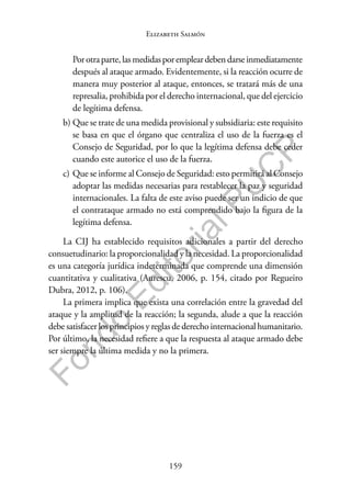 159
F
o
n
d
o
E
d
i
t
o
r
i
a
l
P
U
C
P
Elizabeth Salmón
Porotraparte,lasmedidasporempleardebendarseinmediatamente
después al ataque armado. Evidentemente, si la reacción ocurre de
manera muy posterior al ataque, entonces, se tratará más de una
represalia, prohibida por el derecho internacional, que del ejercicio
de legítima defensa.
b) Que se trate de una medida provisional y subsidiaria: este requisito
se basa en que el órgano que centraliza el uso de la fuerza es el
Consejo de Seguridad, por lo que la legítima defensa debe ceder
cuando este autorice el uso de la fuerza.
c) Que se informe al Consejo de Seguridad: esto permitirá al Consejo
adoptar las medidas necesarias para restablecer la paz y seguridad
internacionales. La falta de este aviso puede ser un indicio de que
el contrataque armado no está comprendido bajo la figura de la
legítima defensa.
La CIJ ha establecido requisitos adicionales a partir del derecho
consuetudinario: la proporcionalidad y la necesidad. La proporcionalidad
es una categoría jurídica indeterminada que comprende una dimensión
cuantitativa y cualitativa (Aurescu, 2006, p. 154, citado por Regueiro
Dubra, 2012, p. 106).
La primera implica que exista una correlación entre la gravedad del
ataque y la amplitud de la reacción; la segunda, alude a que la reacción
debe satisfacer los principios y reglas de derecho internacional humanitario.
Por último, la necesidad refiere a que la respuesta al ataque armado debe
ser siempre la última medida y no la primera.
 