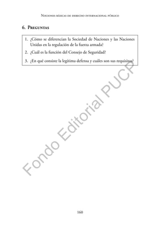 160
F
o
n
d
o
E
d
i
t
o
r
i
a
l
P
U
C
P
Nociones básicas de derecho internacional público
6. Preguntas
1. ¿Cómo se diferencian la Sociedad de Naciones y las Naciones
Unidas en la regulación de la fuerza armada?
2. ¿Cuál es la función del Consejo de Seguridad?
3. ¿En qué consiste la legítima defensa y cuáles son sus requisitos?
 