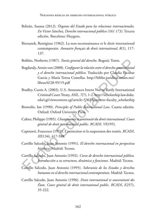 162
F
o
n
d
o
E
d
i
t
o
r
i
a
l
P
U
C
P
Nociones básicas de derecho internacional público
Beltrán, Susana (2012). Órganos del Estado para las relaciones internacionales.
En Víctor Sánchez, Derecho internacional público (161 173). Tercera
edición. Barcelona: Huygens.
Bierzanek, Remigiusz (1962). La non-reconnaissance et le droit international
contemporain. Annuaire français de droit international, 8(1), 117-
137.
Bobbio, Norberto (1987). Teoría general del derecho. Bogotá: Temis.
Bogdandy, Armin von (2008). Configurar la relación entre el derecho constitucional
y el derecho internacional público. Traducido por Claudia Escobar
García y María Teresa Comellas. http://biblio.juridicas.unam.mx/
libros/6/28-95/19.pdf
Bradley, Curtis A. (2002). U.S. Announces Intent Not to Ratify International
Criminal CourtTreaty. ASIL, 7(7), 1-2. http://scholarship.law.duke.
edu/cgi/viewcontent.cgi?article=5361&context=faculty_scholarship
Brownlie, Ian (1990). Principles of Public International Law. Cuarta edición.
Oxford: Oxford University Press.
Cahier, Philippe (1985). Changements et continuité du droit international. Cours
général de droit international public. RCADI, VI(195).
Capotorti, Francesco (1971). L’extinction et la suspension des traités. RCADI,
III(134), 417-588.
Carrillo Salcedo, Juan Antonio (1991). El derecho internacional en perspectiva
histórica. Madrid: Tecnos.
Carrillo Salcedo, Juan Antonio (1992). Curso de derecho internacional público.
Introducción a su estructura, dinámica y funciones. Madrid: Tecnos.
Carrillo Salcedo, Juan Antonio (1995). Soberanía de los Estados y derechos
humanos en el derecho internacional contemporáneo. Madrid: Tecnos.
Carrillo Salcedo, Juan Antonio (1996). Droit international et souveraineté des
États. Cours général de droit international public. RCADI, I(257),
35-222.
 