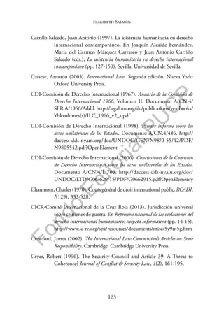 163
F
o
n
d
o
E
d
i
t
o
r
i
a
l
P
U
C
P
Elizabeth Salmón
Carrillo Salcedo, Juan Antonio (1997). La asistencia humanitaria en derecho
internacional contemporáneo. En Joaquín Alcaide Fernández,
María del Carmen Márquez Carrasco y Juan Antonio Carrillo
Salcedo (eds.), La asistencia humanitaria en derecho internacional
contemporáneo (pp. 127-159). Sevilla: Universidad de Sevilla.
Cassese, Antonio (2005). International Law. Segunda edición. Nueva York:
Oxford University Press.
CDI-Comisión de Derecho Internacional (1967). Anuario de la Comisión de
Derecho Internacional 1966. Volumen II. Documento A/CN.4/
SER.A/1966/Add.l. http://legal.un.org/ilc/publications/yearbooks/
Ybkvolumes(s)/ILC_1966_v2_s.pdf
CDI-Comisión de Derecho Internacional (1998). Primer informe sobre los
actos unilaterales de los Estados. Documento A/CN.4/486. http://
daccess-dds-ny.un.org/doc/UNDOC/GEN/N98/0-55/42/PDF/
N9805542.pdf?OpenElement
CDI-Comisión de Derecho Internacional (2006). Conclusiones de la Comisión
de Derecho Internacional sobre los actos unilaterales de los Estados.
Documento A/CN.4/L.703. http://daccess-dds-ny.un.org/doc/
UNDOC/LTD/G06/629/15/PDF/G0662915.pdf?OpenElementy
Chaumont, Charles (1970). Cours général de droit international public. RCADI,
I(129), 333-528.
CICR-Comité Internacional de la Cruz Roja (2013). Jurisdicción universal
sobre crímenes de guerra. En Represión nacional de las violaciones del
derecho internacional humanitario: carpeta informativa (pp. 14-15).
http://www.ic-rc.org/spa/resources/documents/misc/5y9m5g.htm
Crawford, James (2002). The International Law Commission’s Articles on State
Responsibility. Cambridge: Cambridge University Press.
Cryer, Robert (1996). The Security Council and Article 39: A Threat to
Coherence? Journal of Conflict & Security Law, 1(2), 161-195.
 