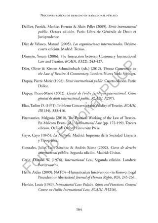 164
F
o
n
d
o
E
d
i
t
o
r
i
a
l
P
U
C
P
Nociones básicas de derecho internacional público
Daillier, Patrick, Mathias Forteau & Alain Pellet (2009). Droit international
public. Octava edición. París: Librairie Générale de Droit et
Jurisprudence.
Díez de Velasco, Manuel (2005). Las organizaciones internacionales. Décimo
cuarta edición. Madrid: Tecnos.
Dinstein, Yoram (2006). The Interaction between Customary International
Law and Treaties. RCADI, I(322), 243-427.
Dörr, Oliver & Kirsten Schmalenbach (eds.) (2012). Vienna Convention on
the Law of Treaties: A Commentary. Londres-Nueva York: Springer.
Dupuy, Pierre-Marie (1998). Droit international public. Cuarta edición. París:
Dalloz.
Dupuy, Pierre-Marie (2002). L’unité de l’ordre juridique international. Cours
général de droit international public. RCADI, I(297).
Elias,Taslim O. (1971). Problems Concerning the Validity ofTreaties. RCADI,
III(134), 333-416.
Fitzmaurice, Malgosia (2010). The Practical Working of the Law of Treaties.
En Malcom Evans (ed.), International Law (pp. 172-199). Tercera
edición. Oxford: Oxford University Press.
Gayo, Cayo (1845). La Instituta. Madrid: Imprenta de la Sociedad Literaria
y Tipográfica.
Gonzales, Julio, Luis Sánchez & Andrés Sáenz (2002). Curso de derecho
internacional público. Segunda edición. Madrid: Civitas.
Greig, Donald W. (1976). International Law. Segunda edición. Londres:
Butterworths.
Hehir, Aidan (2009). NATO’s «Humanitarian Intervention» in Kosovo: Legal
Precedent or Aberration? Journal of Human Rights, 8(3), 245-264.
Henkin, Louis (1989). International Law: Politics,Values and Functions. General
Course on Public International Law. RCADI, IV(216).
 