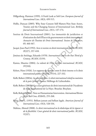 165
F
o
n
d
o
E
d
i
t
o
r
i
a
l
P
U
C
P
Elizabeth Salmón
Hillgenberg, Hartmut (1999). A Fresh Look at Soft Law. European Journal of
International Law, 10(3), 499-515.
Hollis, Duncan (2005). Why State Consent Still Matters-Non State Actors,
Treaties and the Changing Sources of International Law. Berkeley
Journal of International Law, 23(1), 137-174.
Institut de Droit International (2001). Les immunités de juridiction et
d’exécution du chef d’État et de gouvernement en droit international.
Annuaire de l’Institut de Droit International. Session de Vancouver,
69, 466-467.
Jacqué, Jean-Paul (1992). Acte et norme en droit international public. RCADI,
II(227), 357-418.
Jiménez de Aréchaga, Eduardo (1978). International Law in the Past Third of a
Century. RCADI, I(159).
Kamto, Maurice (2004). La volonté de l’État en droit international. RCADI,
IV(310).
Kelsen, Hans (1926). Les rapports de système entre le droit interne et le droit
international public. RCADI, IV(14), 227-332.
Kolb, Robert (2003a). Ius contra bellum. Le droit international relatif au maintien
de la paix (précis). Basilea: Helbingn & Lichtenhahn.
Kolb, Robert (2003b). Les cours généraux de droit international de l’Académie
de droit international de La Haye. Bruselas: Bruylant.
Kolb, Robert (2003c). Note on Humanitarian Intervention. International Review
of the Red Cross, 85(849), 255-268.
Kunz, Josef L. (1951). Bellum justum and bellum legale. American Journal of
International Law, 45(3), 528-534.
Mahiou, Ahmed (2008). Le droit international ou la dialectique de la rigueur et
de la flexibilité. Cours général de droit international public. RCADI,
V(337).
 