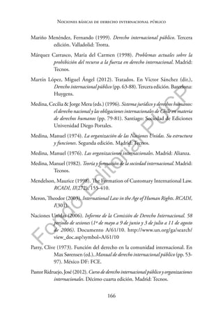 166
F
o
n
d
o
E
d
i
t
o
r
i
a
l
P
U
C
P
Nociones básicas de derecho internacional público
Mariño Menéndez, Fernando (1999). Derecho internacional público. Tercera
edición. Valladolid: Trotta.
Márquez Carrasco, María del Carmen (1998). Problemas actuales sobre la
prohibición del recurso a la fuerza en derecho internacional. Madrid:
Tecnos.
Martín López, Miguel Ángel (2012). Tratados. En Víctor Sánchez (dir.),
Derecho internacional público (pp. 63-88).Tercera edición. Barcelona:
Huygens.
Medina, Cecilia & Jorge Mera (eds.) (1996). Sistema jurídico y derechos humanos:
el derecho nacional y las obligaciones internacionales de Chile en materia
de derechos humanos (pp. 79-81). Santiago: Sociedad de Ediciones
Universidad Diego Portales.
Medina, Manuel (1974). La organización de las Naciones Unidas. Su estructura
y funciones. Segunda edición. Madrid: Tecnos.
Medina, Manuel (1976). Las organizaciones internacionales. Madrid: Alianza.
Medina, Manuel (1982). Teoría y formación de la sociedad internacional. Madrid:
Tecnos.
Mendelson, Maurice (1998). The Formation of Customary International Law.
RCADI, II(272), 155-410.
Meron, Theodor (2003). International Law in the Age of Human Rights. RCADI,
I(301).
Naciones Unidas (2006). Informe de la Comisión de Derecho Internacional. 58
periodo de sesiones (1º de mayo a 9 de junio y 3 de julio a 11 de agosto
de 2006). Documento A/61/10. http://www.un.org/ga/search/
view_doc.asp?symbol=A/61/10
Parry, Clive (1973). Función del derecho en la comunidad internacional. En
Max Sørensen (ed.), Manual de derecho internacional público (pp. 53-
97). México DF: FCE.
Pastor Ridruejo, José (2012). Curso de derecho internacional público y organizaciones
internacionales. Décimo cuarta edición. Madrid: Tecnos.
 