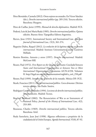 167
F
o
n
d
o
E
d
i
t
o
r
i
a
l
P
U
C
P
Elizabeth Salmón
Pérez Bernárdez, Carmela (2012). Otros sujetos no estatales. En Víctor Sánchez
(dir.), Derecho internacional público (pp. 205-216). Tercera edición.
Barcelona: Huygens.
Pérez de Cuéllar, Javier (1999). Manual de derecho diplomático. Madrid: FCE.
Podestá, Luis & José María Ruda (1985). Derecho internacional público. Quinta
edición. Buenos Aires: Tipográfica Editora Argentina.
Reeves, Jesse (1921). International Society and International Law. American
Journal of International Law, 15(3), 361-374.
Regueiro Dubra, Raquel (2012). La evolución de la legítima defensa en derecho
internacional. Madrid: Instituto Universitario General Gutiérrez
Mellado.
Remiro Brotóns, Antonio y otros (1997). Derecho internacional. Madrid:
McGraw-Hill.
Reuter, Paul (1972). First Report on the Question of Treaties Concluded between
States and International Organizations or between Two or More
International Organizations. Documento A/CN.4/258. Volumen
II. http://legal.un.org/ilc/documentation/english/a_cn4_258.pdf
Reuter, Paul (1999). Introducción al derecho de los tratados. México DF: FCE.
Rezek, Francisco (2011). Direito internacional público. Curso elementar. Décimo
tercera edición, São Paulo: Saraiva.
Rodríguez Carrión, Alejandro (1994). Lecciones de derecho internacional público.
Tercera edición. Madrid: Tecnos.
Roscher, Bernhard (2002). The Renunciation of War as an Instrument of
National Policy. Journal of the History of International Law, 4(2),
293-309.
Rousseau, Charles (1969). Derecho internacional público. Tercera edición.
Barcelona: Ariel.
Ruda Santolaria, Juan José (1998). Algunas reflexiones a propósito de la
ciudadanía de la Unión Europea. Agenda Internacional, V(10), 87-92.
 