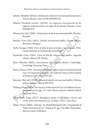 168
F
o
n
d
o
E
d
i
t
o
r
i
a
l
P
U
C
P
Nociones básicas de derecho internacional público
Salmón, Elizabeth (2012a). Introducción al derecho internacional humanitario.
Tercera edición. Lima: CICR-IDEHPUCP.
Salmón, Elizabeth (coord.) (2012b). La progresiva incorporación de las
empresas multinacionales en la lógica de los derechos humanos. Lima:
IDEHPUCP.
Salmon, Jean (dir.) (2001). Dictionnaire de droit international public. Bruselas:
Bruylant.
Sánchez, Víctor (dir.) (2012). Derecho internacional público. Tercera edición.
Barcelona: Huygens.
Scelle, Georges (1984). Précis de droit de gens: principes et systématiques. París:
Centre National de la Recherche Scientifique.
Sepúlveda, César (1964). Curso de derecho internacional público. Segunda
edición. México DF: Porrúa.
Shaw, Malcolm (2005). International Law. Quinta edición. Cambridge:
Cambridge University Press.
Simma, Bruno (1993). International Human Rights and General International
Law: A Comparative Analysis. The Collected Courses of the Academy
of European Law, IV(2), 153-236.
Sørensen, Max (ed.) (2010). Manual de derecho internacional público. Décimo
primera edición. México DF: FCE.
Thirlway, Hugh (2003). The Sources of International Law. En Malcom Evans,
International Law (pp. 117-144). Primera edición. Oxford: Oxford
University Press.
Tibori Szabó, Kinga (2011). Anticipatory Action in Self-Defense. Essence and
Limits under International Law. La Haya: T.M.C. Asser Press.
Thürer, Daniel (2003). ‘Soft law’. En Rudolf Bernhardt (dir.), Encyclopedia of
Public International Law. Volumen IV (pp. 454-460). Ámsterdam:
Elsevier Science Publishers.
 