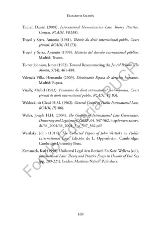 169
F
o
n
d
o
E
d
i
t
o
r
i
a
l
P
U
C
P
Elizabeth Salmón
Thürer, Daniel (2008). International Humanitarian Law: Theory, Practice,
Context. RCADI, VI(338).
Truyol y Serra, Antonio (1981). Théorie du droit international public. Cours
général. RCADI, IV(173).
Truyol y Serra, Antonio (1998). Historia del derecho internacional público.
Madrid: Tecnos.
Turner Johnson, James (1973). Toward Reconstructing the Jus Ad Bellum. The
Monist, 57(4), 461-488.
Valencia Villa, Hernando (2003). Diccionario Espasa de derechos humanos.
Madrid: Espasa.
Virally, Michel (1983). Panorama du droit international contemporain. Cours
général de droit international public. RCADI, V(183).
Waldock, sir Claud H.M. (1962). General Course of Public International Law.
RCADI, II(106).
Weiler, Joseph H.H. (2004). The Geology of International Law Governance,
Democracy and Legitimacy. ZaöRV, 64, 547-562. http://www.zaoerv.
de/64_2004/64_2004_3_a_547_562.pdf
Westlake, John (1914). The Collected Papers of John Westlake on Public
International Law. Edición de L. Oppenheim. Cambridge:
Cambridge University Press.
Zemaneck, Karl (1998). Unilateral Legal Acts Revised. En Karel Wellens (ed.),
International Law: Theory and Practice Essays in Honour of Eric Suy
(pp. 209-221). Leiden: Martinus Nijhoff Publishers.
 