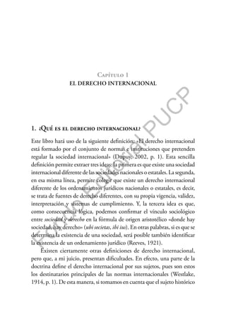 F
o
n
d
o
E
d
i
t
o
r
i
a
l
P
U
C
P
Capítulo 1
EL DERECHO INTERNACIONAL
1. ¿Qué es el derecho internacional?
Este libro hará uso de la siguiente definición: «El derecho internacional
está formado por el conjunto de normas e instituciones que pretenden
regular la sociedad internacional» (Dupuy, 2002, p. 1). Esta sencilla
definición permite extraer tres ideas: la primera es que existe una sociedad
internacional diferente de las sociedades nacionales o estatales. La segunda,
en esa misma línea, permite colegir que existe un derecho internacional
diferente de los ordenamientos jurídicos nacionales o estatales, es decir,
se trata de fuentes de derecho diferentes, con su propia vigencia, validez,
interpretación y sistemas de cumplimiento. Y, la tercera idea es que,
como consecuencia lógica, podemos confirmar el vínculo sociológico
entre sociedad y derecho en la fórmula de origen aristotélico «donde hay
sociedad, hay derecho» (ubi societas, ibi ius). En otras palabras, si es que se
determina la existencia de una sociedad, será posible también identificar
la existencia de un ordenamiento jurídico (Reeves, 1921).
Existen ciertamente otras definiciones de derecho internacional,
pero que, a mi juicio, presentan dificultades. En efecto, una parte de la
doctrina define el derecho internacional por sus sujetos, pues son estos
los destinatarios principales de las normas internacionales (Westlake,
1914, p. 1). De esta manera, si tomamos en cuenta que el sujeto histórico
 