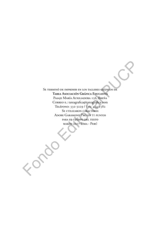 F
o
n
d
o
E
d
i
t
o
r
i
a
l
P
U
C
P
Se terminó de imprimir en los talleres gráficos de
Tarea Asociación Gráfica Educativa
Pasaje María Auxiliadora 156, Breña
Correo e.: tareagrafica@tareagrafica.com
Teléfono: 332-3229 / Fax: 424-1582
Se utilizaron caracteres
Adobe Garamond Pro en 11 puntos
para el cuerpo del texto
marzo 2017 Lima - Perú
 