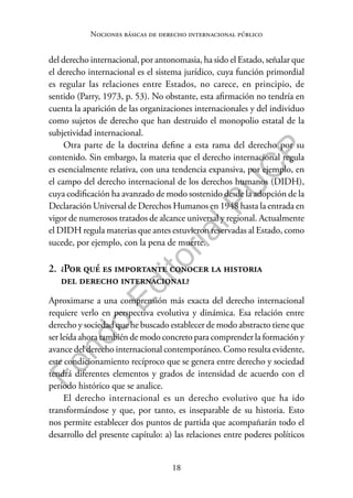 18
F
o
n
d
o
E
d
i
t
o
r
i
a
l
P
U
C
P
Nociones básicas de derecho internacional público
del derecho internacional, por antonomasia, ha sido el Estado, señalar que
el derecho internacional es el sistema jurídico, cuya función primordial
es regular las relaciones entre Estados, no carece, en principio, de
sentido (Parry, 1973, p. 53). No obstante, esta afirmación no tendría en
cuenta la aparición de las organizaciones internacionales y del individuo
como sujetos de derecho que han destruido el monopolio estatal de la
subjetividad internacional.
Otra parte de la doctrina define a esta rama del derecho por su
contenido. Sin embargo, la materia que el derecho internacional regula
es esencialmente relativa, con una tendencia expansiva, por ejemplo, en
el campo del derecho internacional de los derechos humanos (DIDH),
cuya codificación ha avanzado de modo sostenido desde la adopción de la
Declaración Universal de Derechos Humanos en 1948 hasta la entrada en
vigor de numerosos tratados de alcance universal y regional. Actualmente
el DIDH regula materias que antes estuvieron reservadas al Estado, como
sucede, por ejemplo, con la pena de muerte.
2. ¿Por qué es importante conocer la historia
del derecho internacional?
Aproximarse a una comprensión más exacta del derecho internacional
requiere verlo en perspectiva evolutiva y dinámica. Esa relación entre
derecho y sociedad que he buscado establecer de modo abstracto tiene que
ser leída ahora también de modo concreto para comprender la formación y
avance del derecho internacional contemporáneo. Como resulta evidente,
este condicionamiento recíproco que se genera entre derecho y sociedad
tendrá diferentes elementos y grados de intensidad de acuerdo con el
periodo histórico que se analice.
El derecho internacional es un derecho evolutivo que ha ido
transformándose y que, por tanto, es inseparable de su historia. Esto
nos permite establecer dos puntos de partida que acompañarán todo el
desarrollo del presente capítulo: a) las relaciones entre poderes políticos
 