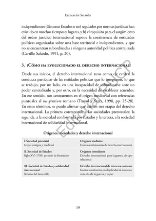 19
F
o
n
d
o
E
d
i
t
o
r
i
a
l
P
U
C
P
Elizabeth Salmón
independientes(llámenseEstadosono)reguladospornormasjurídicashan
existido en muchos tiempos y lugares, y b) el requisito para el surgimiento
del orden jurídico internacional supone la coexistencia de entidades
políticas organizadas sobre una base territorial e independientes, y que
no se encuentran subordinadas a ninguna autoridad política centralizada
(Carrillo Salcedo, 1991, p. 20).
3. ¿Cómo ha evolucionado el derecho internacional?
Desde sus inicios, el derecho internacional tuvo como eje central la
conducta particular de las entidades políticas que lo integraron, lo que
se tradujo, por un lado, en una incapacidad de subordinarse ante un
poder centralizado y, por otro, en la necesidad de establecer acuerdos.
En ese sentido, nos centraremos en el origen medioeval con referencias
puntuales al ius gentium romano (Truyol y Serra, 1998, pp. 25-28).
En estos términos, se puede afirmar que existen tres etapas del derecho
internacional. La primera corresponde a las sociedades preestatales; la
segunda, a la sociedad conformada por Estados y la tercera, a la sociedad
internacional de solidaridad internacional.
Orígenes, sociedades y derecho internacional
I. Sociedad preestatal
Etapas antigua y medieval
Orígenes mediatos
Formas embrionarias de derecho internacional
II. Sociedad de Estados
Siglo XVI-1789: periodo de formación
Orígenes inmediatos
Derecho internacional para la guerra, de tipo
relacional
III. Sociedad de Estados y solidaridad
internacional
Periodo del desarrollo
Derecho internacional de intereses comunes
Institucionalización, multiplicidad de intereses:
más allá de la guerra y la paz
 