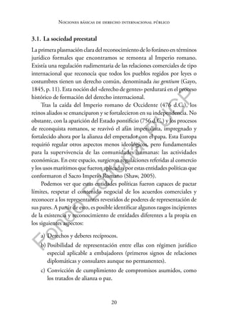20
F
o
n
d
o
E
d
i
t
o
r
i
a
l
P
U
C
P
Nociones básicas de derecho internacional público
3.1. La sociedad preestatal
La primera plasmación clara del reconocimiento de lo foráneo en términos
jurídico formales que encontramos se remonta al Imperio romano.
Existía una regulación rudimentaria de las relaciones comerciales de tipo
internacional que reconocía que todos los pueblos regidos por leyes o
costumbres tienen un derecho común, denominada ius gentium (Gayo,
1845, p. 11). Esta noción del «derecho de gentes» perdurará en el proceso
histórico de formación del derecho internacional.
Tras la caída del Imperio romano de Occidente (476 d.C.), los
reinos aliados se emanciparon y se fortalecieron en su independencia. No
obstante, con la aparición del Estado pontificio (756 d.C.) y los procesos
de reconquista romanos, se reavivó el afán imperialista, impregnado y
fortalecido ahora por la alianza del emperador con el papa. Esta Europa
requirió regular otros aspectos menos ideológicos, pero fundamentales
para la supervivencia de las comunidades humanas: las actividades
económicas. En este espacio, surgieron regulaciones referidas al comercio
y los usos marítimos que fueron aplicadas por estas entidades políticas que
conformaron el Sacro Imperio Romano (Shaw, 2005).
Podemos ver que estas entidades políticas fueron capaces de pactar
límites, respetar el contenido negocial de los acuerdos comerciales y
reconocer a los representantes revestidos de poderes de representación de
sus pares. A partir de esto, es posible identificar algunos rasgos incipientes
de la existencia y reconocimiento de entidades diferentes a la propia en
los siguientes aspectos:
a) Derechos y deberes recíprocos.
b) Posibilidad de representación entre ellas con régimen jurídico
especial aplicable a embajadores (primeros signos de relaciones
diplomáticas y consulares aunque no permanentes).
c) Convicción de cumplimiento de compromisos asumidos, como
los tratados de alianza o paz.
 
