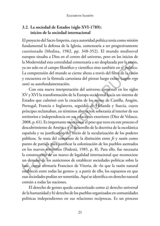 21
F
o
n
d
o
E
d
i
t
o
r
i
a
l
P
U
C
P
Elizabeth Salmón
3.2. La sociedad de Estados (siglo XVI-1789):
inicios de la sociedad internacional
El proyecto del Sacro Imperio, cuya autoridad política tenía como misión
fundamental la defensa de la Iglesia, comenzaría a ser progresivamente
cuestionado (Medina, 1982, pp. 348-352). El mundo medioeval
europeo situaba a Dios en el centro del universo, pero en los inicios de
la Modernidad esta centralidad comenzaría a ser desplazada por la razón,
ya no solo en el campo filosófico y científico sino también en el político.
La comprensión del mundo se cierne ahora a través del filtro de la razón
y encuentra en la fórmula cartesiana del pienso luego existo (cogito ergo
sum) su autofundamentación.
Con esta nueva interpretación del universo, comenzó en los siglos
XV y XVI la transformación de la Europa occidental hacia un sistema de
Estados que culminó con la creación de los reinos de Castilla, Aragón,
Portugal, Francia e Inglaterra, seguidos de Holanda y Suecia, cuyos
príncipes reclamaban, en términos abstractos, soberanía al interior de sus
territorios e independencia en sus relaciones exteriores (Díez de Velasco,
2008, p. 61). Es importante mencionar el peso que tuvo en este proceso el
descubrimiento de América y el desarrollo de la doctrina de la escolástica
española y su justificación del inicio de la secularización de los poderes
públicos. Se trata del comienzo de la distinción entre fe y razón como
punto de partida para justificar la colonización de los pueblos asentados
en los nuevos territorios (Podestá, 1985, p. 8). Para ello, fue necesaria
la construcción de un marco de legalidad internacional que reconociese
un derecho de los autóctonos de establecer sociedades políticas sobre la
base, como afirmaría Francisco de Vitoria, de «lo que la razón natural
estableció entre todas las gentes» y, a partir de ello, los supuestos en que
esas sociedades podían ser sometidas. Aquí se identifica un derecho natural
común a todas las naciones.
El derecho de gentes queda caracterizado como a) derecho universal
de la humanidad y b) derecho de los pueblos organizados en comunidades
políticas independientes en sus relaciones recíprocas. Es un proceso
 