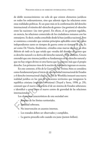 22
F
o
n
d
o
E
d
i
t
o
r
i
a
l
P
U
C
P
Nociones básicas de derecho internacional público
de doble reconocimiento: no solo de que existen elementos jurídicos
en todos los ordenamientos, sino que además rigen las relaciones entre
estas realidades políticas. Es un paso más en la conformación del derecho
internacional: el tránsito del «derecho de gentes» (ius gentium) al «derecho
entre las naciones» (ius inter gentes). En efecto, el ius gentium regulaba,
en esencia, las relaciones comerciales de los ciudadanos romanos con los
extranjeros. Es decir, estaba concebido desde la base jurídica nacional. Pero
se comienza a entender que existían principios aplicables entre los reinos
independientes tanto en tiempos de guerra como en tiempos de paz. Es
así como De Vitoria, finalmente, cristaliza estas nuevas ideas en su obra
Relectio de indis en la que señala que «resulta del derecho de gentes que
es derecho natural o se deriva del derecho natural». Más adelante, Grocio
entendió que este sistema jurídico se fundamenta en un derecho natural y
que no hay origen divino ni otra fuerza que lo sustente más que el propio
derecho. Los primeros visos de la noción de soberanía ingresan en escena.
En este contexto, el fin de la Guerra de los Treinta Años se considera
como fundamental para el inicio de una sociedad internacional de Estados
y el derecho internacional clásico. La Paz de Westfalia instauró una nueva
realidad jurídica en los más de trescientos territorios que integraron la
república cristiana (respublica christiana) (Truyol y Serra, 1998, p. 29);
constató que el nuevo orden sería el de un sistema de Estados soberanos;
e identificó a estos como el nuevo centro de gravedad de las relaciones
internacionales.
Los elementos característicos de esta sociedad son:
− Respeto de los límites territoriales.
− Igualdad soberana.
− No intervención en asuntos internos.
− Los tratados deben ser observados y cumplidos.
− La guerra procedía solo cuando era justa (justum bellum).
 