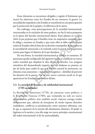 23
F
o
n
d
o
E
d
i
t
o
r
i
a
l
P
U
C
P
Elizabeth Salmón
Estos elementos se encuentran dirigidos a regular el fenómeno que
marcó las relaciones entre los Estados de ese entonces: la guerra. La
necesidad de empoderar a los Estados se transformó en una preocupación
por la protección de lo propio y la diferencia de lo ajeno.
Sin embargo, estas preocupaciones de la sociedad internacional,
concentradas en la exclusión de otros poderes, no fue la única propuesta
en la época del derecho internacional clásico. Kant plantea en su libro
Sobre la paz perpetua que el hombre tiene un imperativo categórico que
lo obliga a asociarse en Estados y que entre ellos se debe constituir una
unión de Estados sobre la base de un derecho cosmopolita. Kant piensa en
la necesidad de interacción y la entiende como la gran y más importante
norma para lograr el objetivo de la paz duradera.
De esta forma, la sociedad internacional se debatía en tensiones. El
panorama quedó configurado del siguiente modo: se estableció un nuevo
orden mundial que desplazó la idea divina de derecho. Los antiguos
miembros del desmembrado imperio, que no dudaron en ponerse en
pie de lucha para cuidar lo que por derecho natural les pertenecía, no
obstante,eranconscientes—imperativocategórico—deldeberdeprevenir
los desastres de la guerra. Fue en este nuevo contexto social en el que
aparecieron los Estados propiamente dichos.
3.3. La sociedad de Estados y de solidaridad internacional
(1789-en adelante)
La Revolución Americana (1776), de eminente corte político, y
la Revolución Francesa (1789), que reclamaba no solo un nuevo
ordenamiento político sino también social, trajeron consigo sendas
declaraciones que, además de incorporar de modo expreso derechos
ciudadanos, conllevan su proclamación como naciones soberanas, con
lo que se separaron de la noción del absolutismo dinástico. El poder se
legitima en la nación y con ella surge un nuevo principio constitucional
del orden internacional: el de las nacionalidades.
 